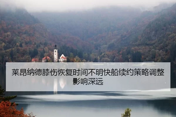莱昂纳德膝伤恢复时间不明快船续约策略调整影响深远