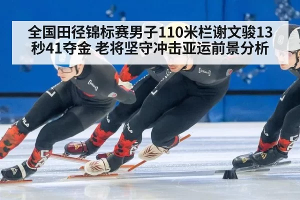 全国田径锦标赛男子110米栏谢文骏13秒41夺金 老将坚守冲击亚运前景分析