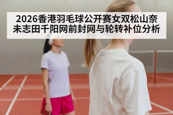 2026香港羽毛球公开赛女双松山奈未志田千阳网前封网与轮转补位分析